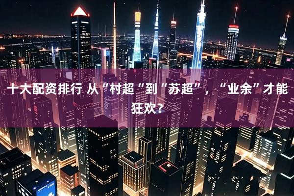 十大配资排行 从“村超“到“苏超”，“业余”才能狂欢？