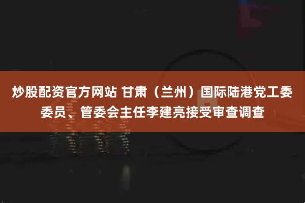 炒股配资官方网站 甘肃（兰州）国际陆港党工委委员、管委会主任李建亮接受审查调查