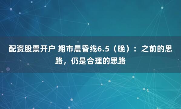 配资股票开户 期市晨昏线6.5（晚）：之前的思路，仍是合理的思路