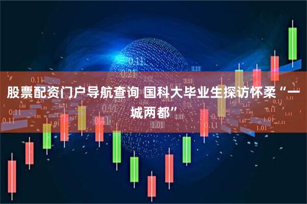 股票配资门户导航查询 国科大毕业生探访怀柔“一城两都”
