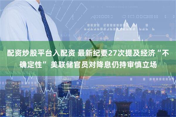 配资炒股平台入配资 最新纪要27次提及经济“不确定性” 美联储官员对降息仍持审慎立场