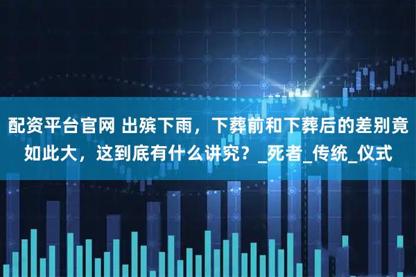 配资平台官网 出殡下雨，下葬前和下葬后的差别竟如此大，这到底有什么讲究？_死者_传统_仪式