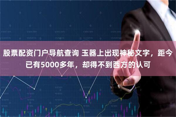 股票配资门户导航查询 玉器上出现神秘文字，距今已有5000多年，却得不到西方的认可