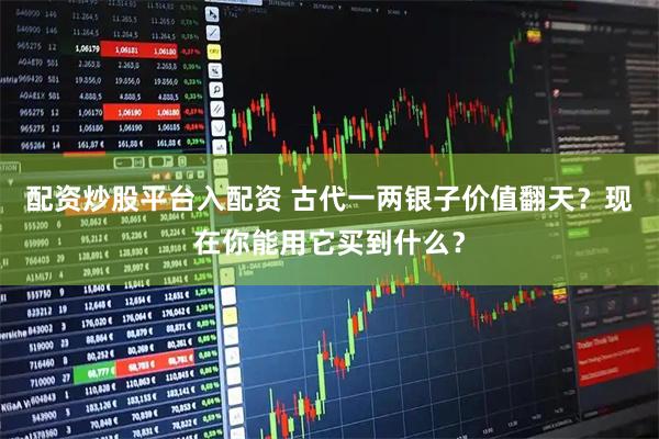 配资炒股平台入配资 古代一两银子价值翻天？现在你能用它买到什么？