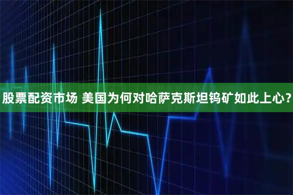 股票配资市场 美国为何对哈萨克斯坦钨矿如此上心？
