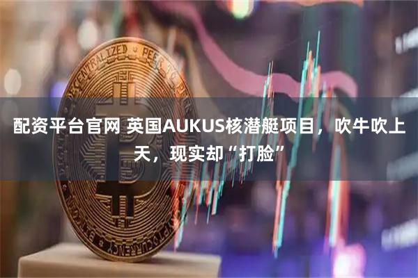 配资平台官网 英国AUKUS核潜艇项目，吹牛吹上天，现实却“打脸”
