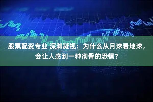 股票配资专业 深渊凝视：为什么从月球看地球，会让人感到一种彻骨的恐惧？