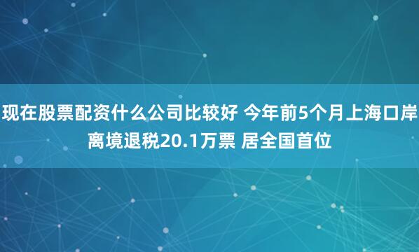 现在股票配资什么公司比较好 今年前5个月上海口岸离境退税20.1万票 居全国首位