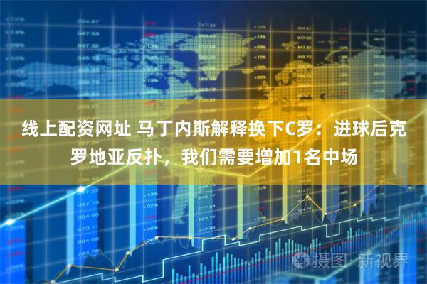 线上配资网址 马丁内斯解释换下C罗：进球后克罗地亚反扑，我们需要增加1名中场